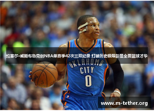 拉塞尔·威斯布鲁克创NBA单赛季42次三双纪录 打破历史极限彰显全面篮球才华